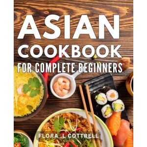 .L Cottrell, Flora Asian Cookbook For Complete Beginners: Delicious and Easy Recipes: Unlock the Secrets of Authentic Cuisine with This Essential Book .L Cottrell, Flora Asian Cookbook For Complete Beginners: Delicious and Easy Recipes: Unlock the Secrets of Authentic Cuisine with This Essential Book