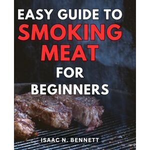 Bennett, Isaac N. Easy Guide to Smoking Meat for Beginners: Unlock the Secrets of Flavorful Barbecue with Proven Techniques and Step-by-Step Instructions Bennett, Isaac N. Easy Guide to Smoking Meat for Beginners: Unlock the Secrets of Flavorful Barbecue with Proven Techniques and Step-by-Step Instructions