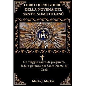 J. Martin, Mario LIBRO DI PREGHIERE DELLA NOVENA DEL SANTO NOME DI GESÙ: Un viaggio sacro di preghiera, fede e potenza nel Santo Nome di Gesù J. Martin, Mario LIBRO DI PREGHIERE DELLA NOVENA DEL SANTO NOME DI GESÙ: Un viaggio sacro di preghiera, fede e potenza nel Santo Nome di Gesù