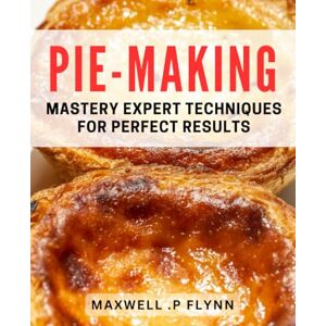 .P Flynn, Maxwell Pie-Making Mastery: Expert Techniques for Perfect Results: Master the Art of Pie-Making with Tried and Tested Techniques .P Flynn, Maxwell Pie-Making Mastery: Expert Techniques for Perfect Results: Master the Art of Pie-Making with Tried and Tested Techniques