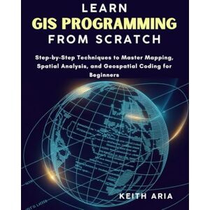 Aria, Keith LEARN GIS PROGRAMMING FROM SCRATCH: Step-by-Step Techniques to Master Mapping, Spatial Analysis, and Geospatial Coding for Beginners Aria, Keith LEARN GIS PROGRAMMING FROM SCRATCH: Step-by-Step Techniques to Master Mapping, Spatial Analysis, and Geospatial Coding for Beginners