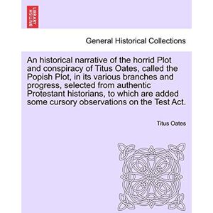 Oates, Titus An Historical Narrative of the Horrid Plot and Conspiracy of Titus Oates, Called the Popish Plot, in Its Various Branches and Progress, Selected from ... Some Cursory Observations on the Test ACT. Oates, Titus An Historical Narrative of the Horrid Plot and Conspiracy of Titus Oates, Called the Popish Plot, in Its Various Branches and Progress, Selected from ... Some Cursory Observations on the Test ACT.