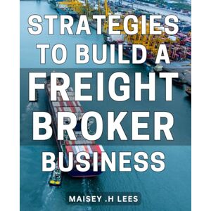 .H Lees, Maisey Strategies To Build A Freight Broker Business: Proven Methods for Launching a Thriving Freight Brokerage: Practical Tips for Entrepreneurs and Freight Industry Professionals .H Lees, Maisey Strategies To Build A Freight Broker Business: Proven Methods for Launching a Thriving Freight Brokerage: Practical Tips for Entrepreneurs and Freight Industry Professionals