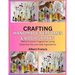 Francis, Albert Crafting Handmade Perfumes & Body Sprays: Blend Custom Fragrances Using Essential Oils and Safe Ingredients Francis, Albert Crafting Handmade Perfumes & Body Sprays: Blend Custom Fragrances Using Essential Oils and Safe Ingredients