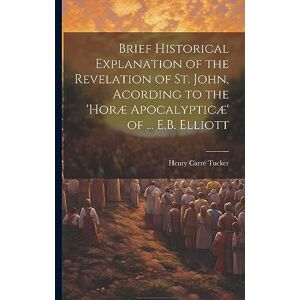 Tucker, Henry Carre Brief Historical Explanation of the Revelation of St. John, Acording to the 'horæ Apocalypticæ' of ... E.B. Elliott Tucker, Henry Carre Brief Historical Explanation of the Revelation of St. John, Acording to the 'horæ Apocalypticæ' of ... E.B. Elliott