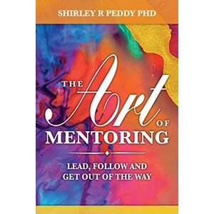 Peddy PhD, Shirley R The Art of Mentoring: Lead, Follow and Get Out of the Way Peddy PhD, Shirley R The Art of Mentoring: Lead, Follow and Get Out of the Way