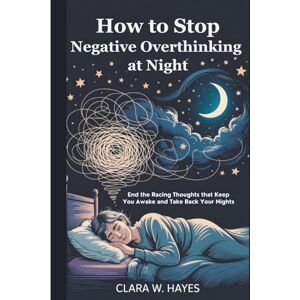 Hayes, Clara W. How to Stop Negative Overthinking at Night: End the Racing Thoughts that Keep You Awake and Take Back Your Nights Hayes, Clara W. How to Stop Negative Overthinking at Night: End the Racing Thoughts that Keep You Awake and Take Back Your Nights