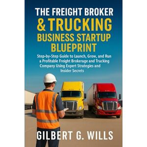 G.Wills, Gilbert The Freight Broker & Trucking Business Startup Blueprint: Step-by-Step Guide to Launch, Grow, and Run a Profitable Freight Brokerage and Trucking Company Using Expert Strategies and Insider Secrets G.Wills, Gilbert The Freight Broker & Trucking Business Startup Blueprint: Step-by-Step Guide to Launch, Grow, and Run a Profitable Freight Brokerage and Trucking Company Using Expert Strategies and Insider Secrets