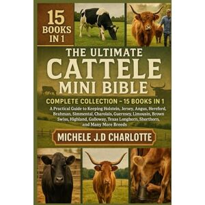 J.D CHARLOTTE, MICHELE THE ULTIMATE CATTLE MINI BIBLE: COMPLETE COLLECTION — 15 BOOKS IN 1: A Practical Guide to Keeping Holstein, Jersey, Angus, Hereford, Brahman, ... Highland, Galloway, Texas Longhorn, Shorthorn J.D CHARLOTTE, MICHELE THE ULTIMATE CATTLE MINI BIBLE: COMPLETE COLLECTION — 15 BOOKS IN 1: A Practical Guide to Keeping Holstein, Jersey, Angus, Hereford, Brahman, ... Highland, Galloway, Texas Longhorn, Shorthorn