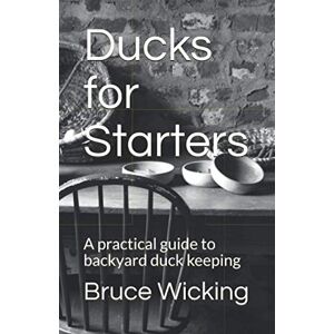 Wicking, Bruce Ducks for Starters: A practical guide to backyard duck keeping Wicking, Bruce Ducks for Starters: A practical guide to backyard duck keeping