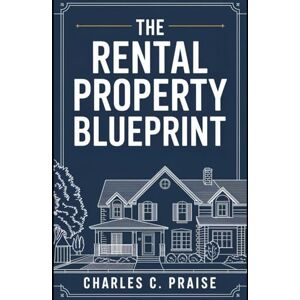 PRAISE, CHARLES C. THE RENTAL PROPERTY BLUEPRINT PRAISE, CHARLES C. THE RENTAL PROPERTY BLUEPRINT