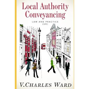 Ward, V. Charles Local Authority Conveyancing Law and Practice (UK): A guide for in-house conveyancers and managers Ward, V. Charles Local Authority Conveyancing Law and Practice (UK): A guide for in-house conveyancers and managers
