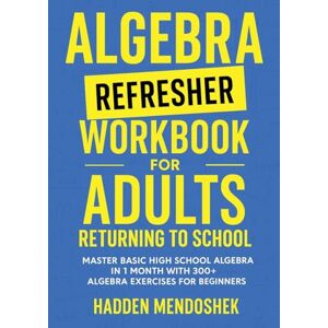 Mendoshek, Hadden Algebra Refresher Workbook for Adults Returning to School: Master Basic High School Algebra in 1 Month with 300+ Algebra Exercises for Beginners (Math Workbooks for Beginners) Mendoshek, Hadden Algebra Refresher Workbook for Adults Returning to School: Master Basic High School Algebra in 1 Month with 300+ Algebra Exercises for Beginners (Math Workbooks for Beginners)
