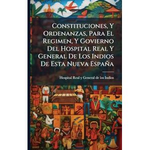 Constituciones, Y Ordenanzas, Para El Regimen, Y Govierno Del Hospital Real Y General De Los Indios De Esta Nueva España Constituciones, Y Ordenanzas, Para El Regimen, Y Govierno Del Hospital Real Y General De Los Indios De Esta Nueva España