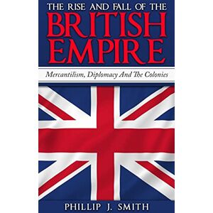 Smith, Phillip J. The Rise And Fall Of The British Empire: Mercantilism, Diplomacy And The Colonies Smith, Phillip J. The Rise And Fall Of The British Empire: Mercantilism, Diplomacy And The Colonies