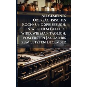 Anonymous Allgemeines Obersächsisches Koch- und Speisebuch, in welchem gelehrt wird, wie man täglich, vom ersten Januar bis zum letzten December Anonymous Allgemeines Obersächsisches Koch- und Speisebuch, in welchem gelehrt wird, wie man täglich, vom ersten Januar bis zum letzten December