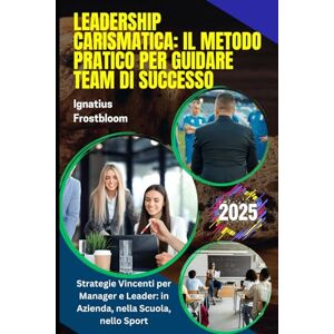 Frostbloom, Ignatius Leadership Carismatica: Il Metodo Pratico per Guidare Team di Successo: Team Building e Leadership Efficace. Strategie Vincenti per Manager e Leader: in Azienda, nella Scuola, nello Sport Frostbloom, Ignatius Leadership Carismatica: Il Metodo Pratico per Guidare Team di Successo: Team Building e Leadership Efficace. Strategie Vincenti per Manager e Leader: in Azienda, nella Scuola, nello Sport