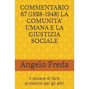 Freda, Angelo COMMENTARIO 67 (1928-1948) LA COMUNITA’ UMANA E LA GIUSTIZIA SOCIALE: Il dovere di farsi prossimo per gli altri (COMMENTARIO AL CATECHISMO DELLA CHIESA CATTOLICA) Freda, Angelo COMMENTARIO 67 (1928-1948) LA COMUNITA’ UMANA E LA GIUSTIZIA SOCIALE: Il dovere di farsi prossimo per gli altri (COMMENTARIO AL CATECHISMO DELLA CHIESA CATTOLICA)