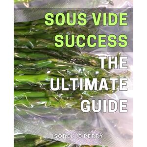 E Perry, Isobel . Sous Vide Success: The Ultimate Guide: Master the Art of Precision Cooking with Sous Vide: A Comprehensive Guide for Perfectly Cooked Dishes Every Time E Perry, Isobel . Sous Vide Success: The Ultimate Guide: Master the Art of Precision Cooking with Sous Vide: A Comprehensive Guide for Perfectly Cooked Dishes Every Time
