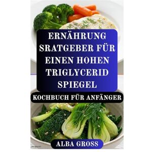 GROSS, ALBA ERNÄHRUNG SRATGEBER FÜR EINEN HOHEN TRIGLYCERID SPIEGEL KOCHBUCH FÜR ANFÄNGER: Eine einfache Anleitung zum Schutz der Herzgesundheit und zum Ausgleich des Cholesterinspiegels GROSS, ALBA ERNÄHRUNG SRATGEBER FÜR EINEN HOHEN TRIGLYCERID SPIEGEL KOCHBUCH FÜR ANFÄNGER: Eine einfache Anleitung zum Schutz der Herzgesundheit und zum Ausgleich des Cholesterinspiegels