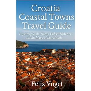 Vogel, Felix Croatia Coastal Towns Travel Guide: Exploring Sunlit Towns, Hidden Histories, and the Magic of the Adriatic Vogel, Felix Croatia Coastal Towns Travel Guide: Exploring Sunlit Towns, Hidden Histories, and the Magic of the Adriatic