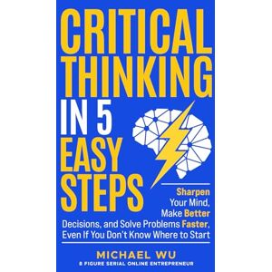 Wu, Michael Critical Thinking in 5 Easy Steps: Sharpen Your Mind, Make Better Decisions, and Solve Problems Faster, Even If You Don’t Know Where to Start Wu, Michael Critical Thinking in 5 Easy Steps: Sharpen Your Mind, Make Better Decisions, and Solve Problems Faster, Even If You Don’t Know Where to Start