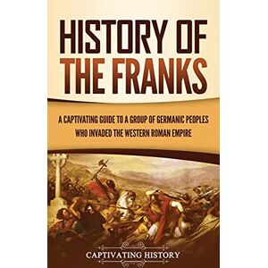 History, Captivating History of the Franks: A Captivating Guide to a Group of Germanic Peoples Who Invaded the Western Roman Empire History, Captivating History of the Franks: A Captivating Guide to a Group of Germanic Peoples Who Invaded the Western Roman Empire