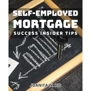 W Ho, Juanita Self-Employed Mortgage Success: Insider Tips: Unlock The Secrets to Financing Your Dreams as a Self-Employed Entrepreneur W Ho, Juanita Self-Employed Mortgage Success: Insider Tips: Unlock The Secrets to Financing Your Dreams as a Self-Employed Entrepreneur