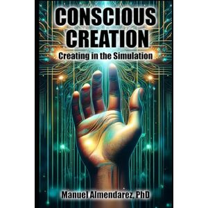 Almendarez PhD, Manuel Conscious Creation: Creating in the Simulation Almendarez PhD, Manuel Conscious Creation: Creating in the Simulation