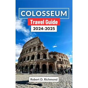 D. Richmond, Robert Colosseum Travel Guide 2024-2025: A Journey through Italy's Ancient Heart, Uncovering the Secrets, Stories, and Splendors of the World's Most Iconic Amphitheater D. Richmond, Robert Colosseum Travel Guide 2024-2025: A Journey through Italy's Ancient Heart, Uncovering the Secrets, Stories, and Splendors of the World's Most Iconic Amphitheater