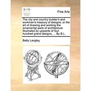 Langley, Batty The City and Country Builder's and Workman's Treasury of Designs: Or the Art of Drawing and Working the Ornamental Parts of Architecture. Illustrated ... of Four Hundred Grand Designs, ... by B.L. Langley, Batty The City and Country Builder's and Workman's Treasury of Designs: Or the Art of Drawing and Working the Ornamental Parts of Architecture. Illustrated ... of Four Hundred Grand Designs, ... by B.L.