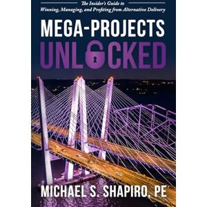 Shapiro PE, Michael S. Mega-Projects Unlocked: The Insider’s Guide to Winning, Managing, and Profiting from Alternative Delivery Shapiro PE, Michael S. Mega-Projects Unlocked: The Insider’s Guide to Winning, Managing, and Profiting from Alternative Delivery