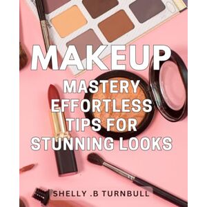 .B Turnbull, Shelly Makeup Mastery: Effortless Tips for Stunning Looks: Unlock Your Beauty Potential with Easy-to-Follow Makeup Techniques Perfect for Beginners and Pros Alike! .B Turnbull, Shelly Makeup Mastery: Effortless Tips for Stunning Looks: Unlock Your Beauty Potential with Easy-to-Follow Makeup Techniques Perfect for Beginners and Pros Alike!