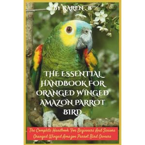 B, KAREN THE ESSENTIAL HANDBOOK FOR ORANGED WINGED AMAZON PARROT BIRD: The Complete Handbook For Beginners And Seniors Oranged Winged Amazon Parrot Bird Owners B, KAREN THE ESSENTIAL HANDBOOK FOR ORANGED WINGED AMAZON PARROT BIRD: The Complete Handbook For Beginners And Seniors Oranged Winged Amazon Parrot Bird Owners