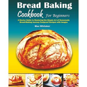 Whitaker, Max Bread Baking Cookbook For Beginners: A Starter Guide to Mastering the Simple Art of Homemade Bread Making Journey Foolproof Recipes with Images Whitaker, Max Bread Baking Cookbook For Beginners: A Starter Guide to Mastering the Simple Art of Homemade Bread Making Journey Foolproof Recipes with Images