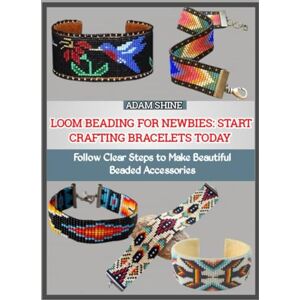 SHINE, ADAM LOOM BEADING FOR NEWBIES: START CRAFTING BRACELETS TODAY: Follow Clear Steps to Make Beautiful Beaded Accessories SHINE, ADAM LOOM BEADING FOR NEWBIES: START CRAFTING BRACELETS TODAY: Follow Clear Steps to Make Beautiful Beaded Accessories