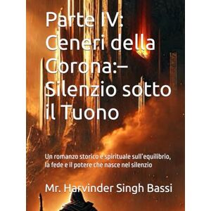 Singh Bassi, Mr. Harvinder Parte IV: Ceneri della Corona:– Silenzio sotto il Tuono: Un romanzo storico e spirituale sull’equilibrio, la fede e il potere che nasce nel silenzio Singh Bassi, Mr. Harvinder Parte IV: Ceneri della Corona:– Silenzio sotto il Tuono: Un romanzo storico e spirituale sull’equilibrio, la fede e il potere che nasce nel silenzio