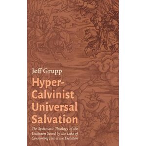 Grupp, Jeff Hyper-Calvinist Universal Salvation: The Systematic Theology of the Unchosen Saved by the Lake of Consuming Fire at the Eschaton Grupp, Jeff Hyper-Calvinist Universal Salvation: The Systematic Theology of the Unchosen Saved by the Lake of Consuming Fire at the Eschaton