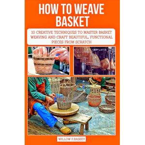 F.Bassey, Willow HOW TO WEAVE BASKET: 10 Creative Techniques to Master Basket Weaving and Craft Beautiful, Functional Pieces from Scratch F.Bassey, Willow HOW TO WEAVE BASKET: 10 Creative Techniques to Master Basket Weaving and Craft Beautiful, Functional Pieces from Scratch