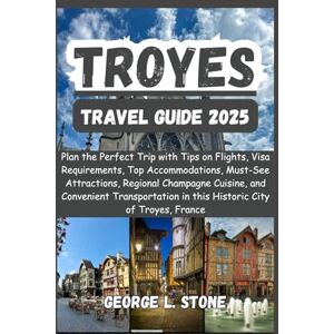 Stone, George L. Troyes Travel Guide 2025: Plan the Perfect Trip with Tips on Flights, Visa Requirements, Top Accommodations, Must-See Attractions, Regional Champagne ... in this Historic City of Troyes, France Stone, George L. Troyes Travel Guide 2025: Plan the Perfect Trip with Tips on Flights, Visa Requirements, Top Accommodations, Must-See Attractions, Regional Champagne ... in this Historic City of Troyes, France
