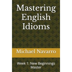 Navarro, Michael Mastering English Idioms: Week 1: New Beginnings Master (Mastering English Idioms, a Year's Journey) Navarro, Michael Mastering English Idioms: Week 1: New Beginnings Master (Mastering English Idioms, a Year's Journey)