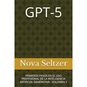 Seltzer, Nova GPT-5: PRIMEROS PASOS EN EL USO PROFESIONAL DE LA INTELIGENCIA ARTIFICIAL GENERATIVA VOLUMEN 1 Seltzer, Nova GPT-5: PRIMEROS PASOS EN EL USO PROFESIONAL DE LA INTELIGENCIA ARTIFICIAL GENERATIVA VOLUMEN 1