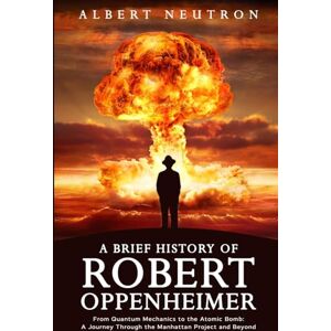 Neutron, Albert A Brief History of Robert Oppenheimer From Quantum Mechanics to the Atomic Bomb: A Journey Through the Manhattan Project and Beyond Neutron, Albert A Brief History of Robert Oppenheimer From Quantum Mechanics to the Atomic Bomb: A Journey Through the Manhattan Project and Beyond