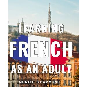 .B Hammond, Montel Learning French As An Adult: Mastering Conversational French: The Ultimate Guide for Adult Language Learners and Gift Recipients Looking to Speak Fluently. .B Hammond, Montel Learning French As An Adult: Mastering Conversational French: The Ultimate Guide for Adult Language Learners and Gift Recipients Looking to Speak Fluently.