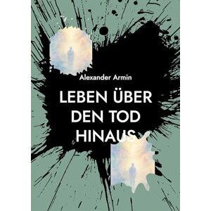Armin, Alexander Leben über den Tod hinaus: Mythen, Forschung und persönliche Erfahrungsberichte Armin, Alexander Leben über den Tod hinaus: Mythen, Forschung und persönliche Erfahrungsberichte