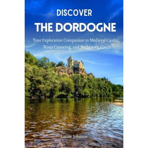 Johnson, Louise Discover The Dordogne: Your Exploration Companion to Medieval Castles, River Canoeing, and Prehistoric Caves Johnson, Louise Discover The Dordogne: Your Exploration Companion to Medieval Castles, River Canoeing, and Prehistoric Caves
