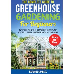 Charles, Raymond The Complete Guide to Greenhouse Gardening for Beginners: Everything you Need to Successfully Grow Healthy Vegetables, Fruits, Herbs and Flowers All Year Round! Charles, Raymond The Complete Guide to Greenhouse Gardening for Beginners: Everything you Need to Successfully Grow Healthy Vegetables, Fruits, Herbs and Flowers All Year Round!