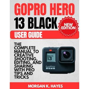 Hayes, Morgan K. GoPro Hero 13 Black User Guide: The Complete Manual to Creative Shooting, Editing, and Sharing with Pro Tips and Tricks Hayes, Morgan K. GoPro Hero 13 Black User Guide: The Complete Manual to Creative Shooting, Editing, and Sharing with Pro Tips and Tricks