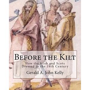 Kelly, Gerald A. John Before the Kilt: How the Irish and Scots Dressed in the 16th Century Kelly, Gerald A. John Before the Kilt: How the Irish and Scots Dressed in the 16th Century