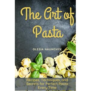 Naumchyk, Olesia The Art of Pasta: Recipes, Techniques, and Secrets for Perfect Pasta Every Time Naumchyk, Olesia The Art of Pasta: Recipes, Techniques, and Secrets for Perfect Pasta Every Time
